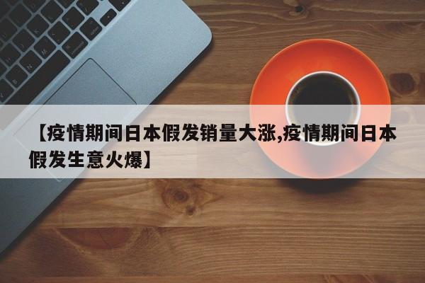 【疫情期间日本假发销量大涨,疫情期间日本假发生意火爆】
