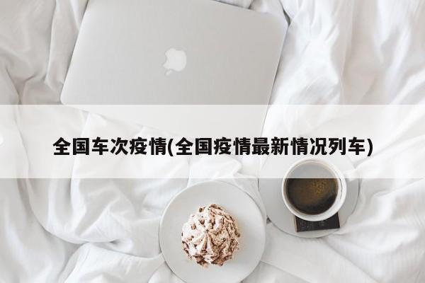 全国车次疫情(全国疫情最新情况列车)