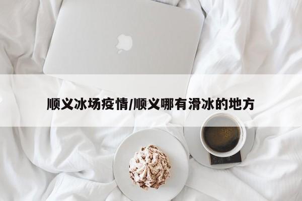 顺义冰场疫情/顺义哪有滑冰的地方