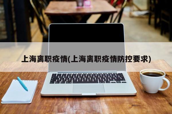 上海离职疫情(上海离职疫情防控要求)