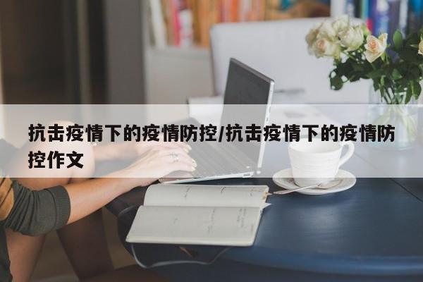 抗击疫情下的疫情防控/抗击疫情下的疫情防控作文