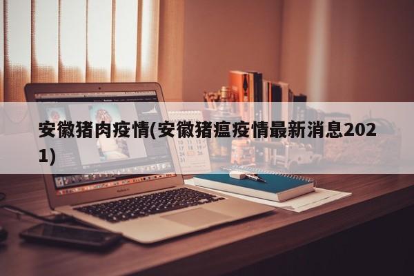 安徽猪肉疫情(安徽猪瘟疫情最新消息2021)