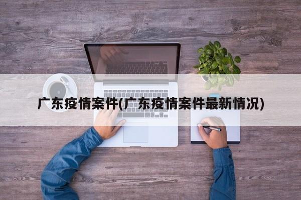 广东疫情案件(广东疫情案件最新情况)