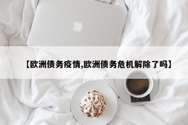 【欧洲债务疫情,欧洲债务危机解除了吗】