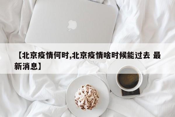 【北京疫情何时,北京疫情啥时候能过去 最新消息】