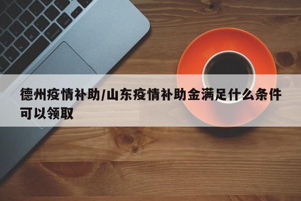 德州疫情补助/山东疫情补助金满足什么条件可以领取